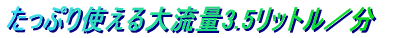 たっぷり使える大流量3.5リットル/分